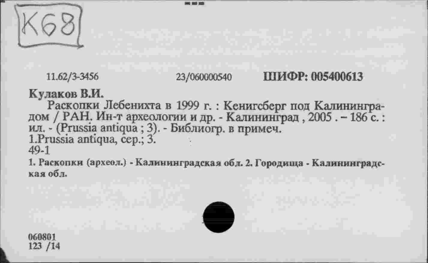 ﻿EHÎ
11.62/3-3456	23/060000540 ШИФР: 005400613
Кулаков В.И.
Раскопки Лебенихта в 1999 г. : Кенигсберг под Калининградом / РАН. Ин-т археологии и др. - Калининград , 2005 . -186 с. : ил. - (Prussia antiqua ; 3). - Библиогр. в примеч.
l.Prussia antiqua, сер.; 3.
49-1
1. Раскопки (археол.) - Калининградская обл. 2. Городища - Калининградская обл.
060801
123 /14